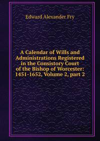 A Calendar of Wills and Administrations Registered in the Consistory Court of the Bishop of Worcester: 1451-1652, Volume 2, part 2
