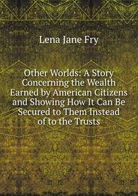 Other Worlds: A Story Concerning the Wealth Earned by American Citizens and Showing How It Can Be Secured to Them Instead of to the Trusts