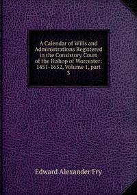 A Calendar of Wills and Administrations Registered in the Consistory Court of the Bishop of Worcester: 1451-1652, Volume 1, part 3
