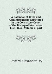 A Calendar of Wills and Administrations Registered in the Consistory Court of the Bishop of Worcester: 1451-1652, Volume 2, part 1