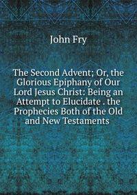 The Second Advent; Or, the Glorious Epiphany of Our Lord Jesus Christ: Being an Attempt to Elucidate . the Prophecies Both of the Old and New Testaments .