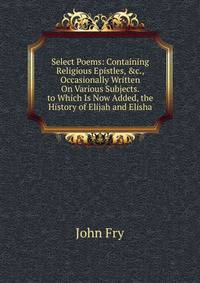 Select Poems: Containing Religious Epistles, &amp;c., Occasionally Written On Various Subjects. to Which Is Now Added, the History of Elijah and Elisha