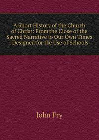 A Short History of the Church of Christ: From the Close of the Sacred Narrative to Our Own Times ; Designed for the Use of Schools .