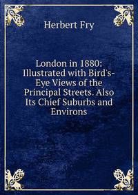 London in 1880: Illustrated with Bird's-Eye Views of the Principal Streets. Also Its Chief Suburbs and Environs