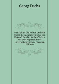 Der Kaiser, Die Kultur Und Die Kunst: Betrachtungen Uber Die Zukunft Des Deutschen Volkes Aus Den Papieren Eines Unverantwortlichen. (German Edition)