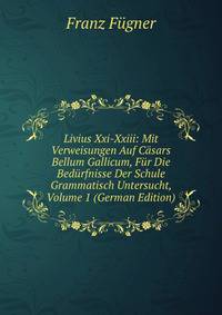 Livius Xxi-Xxiii: Mit Verweisungen Auf Casars Bellum Gallicum, Fur Die Bedurfnisse Der Schule Grammatisch Untersucht, Volume 1 (German Edition)