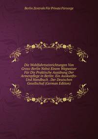 Die Wohlfahrtseinrichtungen Von Gross-Berlin Nebst Einem Wegweiser Fur Die Praktische Ausubung Der Armenpflege in Berlin: Ein Auskunfts- Und Handbuch . Der Deutschen Gesellschaf (German Edition)