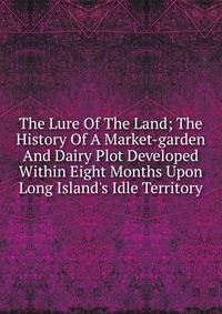 The Lure Of The Land; The History Of A Market-garden And Dairy Plot Developed Within Eight Months Upon Long Island's Idle Territory