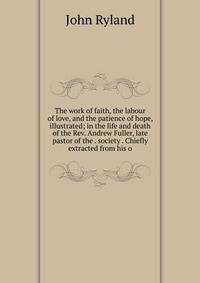 The work of faith, the labour of love, and the patience of hope, illustrated; in the life and death of the Rev. Andrew Fuller, late pastor of the . society . Chiefly extracted from his o