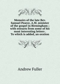 Memoirs of the late Rev. Samuel Pearce, A.M. minister of the gospel in Birmingham ; with extracts from some of his most interesting letters . To which is added, an oration