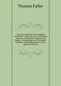 The cause and cure of a wounded conscience ; also Triana, or, A threefold romanza, of Mariana, Paduana, and Sabina ; Ornithologie, or, The speech of birds ; and Antheologia, or, The speech of flowers