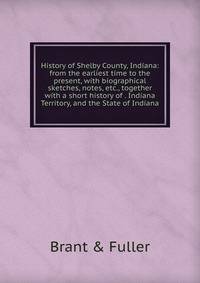 History of Shelby County, Indiana: from the earliest time to the present, with biographical sketches, notes, etc., together with a short history of . Indiana Territory, and the State of Indiana