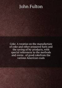 Coke. A treatise on the manufacture of coke and other prepared fuels and the saving of by-products, with special references to the methods and ovens . of good cokefrom the various American coals