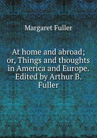 At home and abroad; or, Things and thoughts in America and Europe. Edited by Arthur B. Fuller
