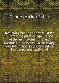 Designing heating and ventilating systems; the practical application of the engineering rules and formulas in every day use, in laying out steam, hot . kinds, presented in a simple and easily und