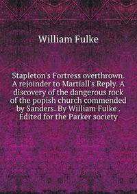 Stapleton's Fortress overthrown. A rejoinder to Martiall's Reply. A discovery of the dangerous rock of the popish church commended by Sanders. By William Fulke . Edited for the Parker society