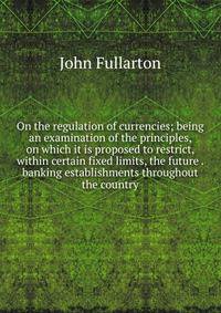 On the regulation of currencies; being an examination of the principles, on which it is proposed to restrict, within certain fixed limits, the future . banking establishments throughout the country