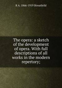 The opera: a sketch of the development of opera. With full descriptions of all works in the modern repertory;