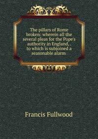 The pillars of Rome broken: wherein all the several pleas for the Pope's authority in England, . to which is subjoined a seasonable alarm .