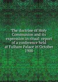 The doctrine of Holy Communion and its expression in ritual: report of a conference held at Fulham Palace in October 1900