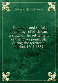 Economic and social beginnings of Michigan; a study of the settlement of the lower peninsula during the territorial period, 1805-1837