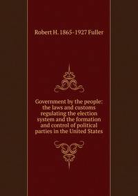 Government by the people: the laws and customs regulating the election system and the formation and control of political parties in the United States