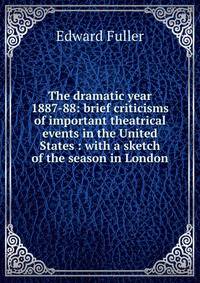The dramatic year 1887-88: brief criticisms of important theatrical events in the United States : with a sketch of the season in London