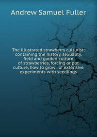 The illustrated strawberry culturist: containing the history, sexuality, field and garden culture of strawberries, forcing or pot culture, how to grow . of extensive experiments with seedlings