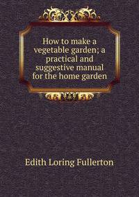 How to make a vegetable garden; a practical and suggestive manual for the home garden