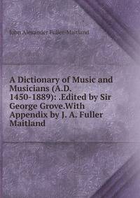 A Dictionary of Music and Musicians (A.D. 1450-1889): .Edited by Sir George Grove.With Appendix by J. A. Fuller Maitland.