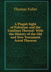 A Pisgah Sight of Palestine and the Confines Thereof: With the History of the Old and New Testament Acted Thereon