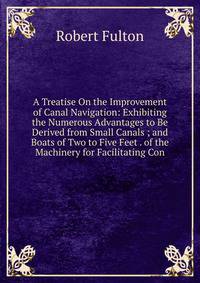 A Treatise On the Improvement of Canal Navigation: Exhibiting the Numerous Advantages to Be Derived from Small Canals ; and Boats of Two to Five Feet . of the Machinery for Facilitating Con