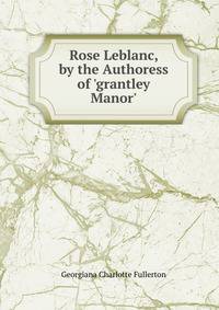 Rose Leblanc, by the Authoress of 'grantley Manor'.