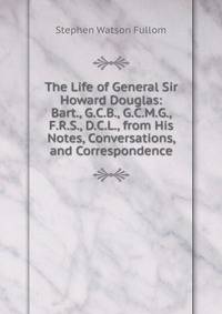 The Life of General Sir Howard Douglas: Bart., G.C.B., G.C.M.G., F.R.S., D.C.L., from His Notes, Conversations, and Correspondence