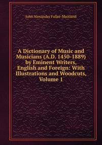 A Dictionary of Music and Musicians (A.D. 1450-1889) by Eminent Writers, English and Foreign: With Illustrations and Woodcuts, Volume 1