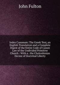 Index Canonum: The Greek Text, an English Translation and a Complete Digest of the Entire Code of Canon Law of the Undivided Primitive Church : With a . the Chalcedonian Decree of Doctrinal Liberty