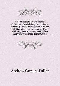 The Illustrated Strawberry Culturist: Containing the History, Sexuality, Field and Garden Culture of Strawberries, Forcing Or Pot Culture, How to Grow . to Enable Everybody to Raise Their Own S
