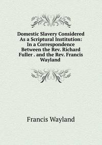 Domestic Slavery Considered As a Scriptural Institution: In a Correspondence Between the Rev. Richard Fuller . and the Rev. Francis Wayland .