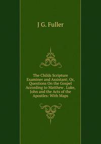 The Childs Scripture Examiner and Assistant; Or, Questions On the Gospel According to Matthew . Luke, John and the Acts of the Apostles: With Maps