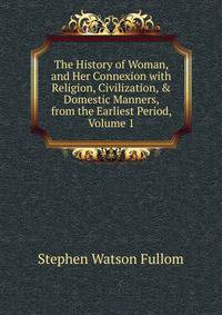 The History of Woman, and Her Connexion with Religion, Civilization, &amp; Domestic Manners, from the Earliest Period, Volume 1