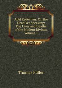 Abel Redevivus, Or, the Dead Yet Speaking: The Lives and Deaths of the Modern Divines, Volume 1
