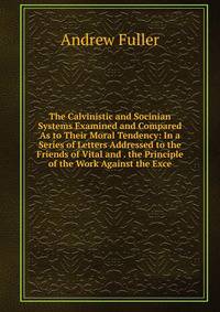 The Calvinistic and Socinian Systems Examined and Compared As to Their Moral Tendency: In a Series of Letters Addressed to the Friends of Vital and . the Principle of the Work Against the Exce