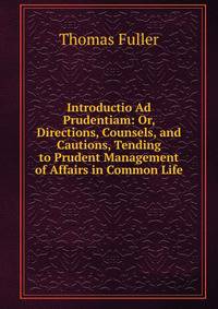 Introductio Ad Prudentiam: Or, Directions, Counsels, and Cautions, Tending to Prudent Management of Affairs in Common Life