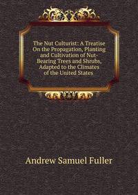 The Nut Culturist: A Treatise On the Propagation, Planting and Cultivation of Nut-Bearing Trees and Shrubs, Adapted to the Climates of the United States .