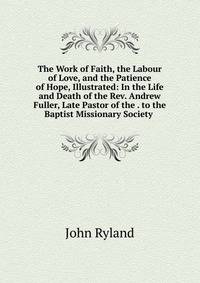 The Work of Faith, the Labour of Love, and the Patience of Hope, Illustrated: In the Life and Death of the Rev. Andrew Fuller, Late Pastor of the . to the Baptist Missionary Society .