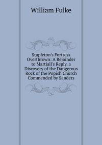 Stapleton's Fortress Overthrown: A Rejoinder to Martiall's Reply. a Discovery of the Dangerous Rock of the Popish Church Commended by Sanders