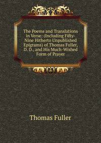 The Poems and Translations in Verse: (Including Fifty-Nine Hitherto Unpublished Epigrams) of Thomas Fuller, D. D., and His Much-Wished Form of Prayer