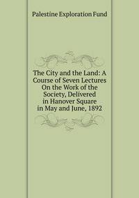 The City and the Land: A Course of Seven Lectures On the Work of the Society, Delivered in Hanover Square in May and June, 1892