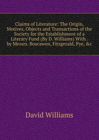 Claims of Literature: The Origin, Motives, Objects and Transactions of the Society for the Establishment of a Literary Fund (By D. Williams) With . by Messrs. Boscawen, Fitzgerald, Pye, &amp;c