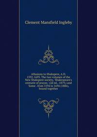 Allusions to Shakspere, A.D. 1592-1693. The two volumes of the New Shakspere society, 'Shakespeare's centurie of prayse,' (2d ed., 1879,) and 'Some . from 1594 to 1694 (1886), bound together